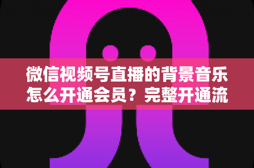 微信视频号直播的背景音乐怎么开通会员？完整开通流程与版权使用指南一文读懂