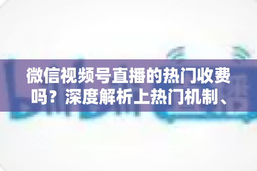 微信视频号直播的热门收费吗?深度解析上热门机制、免费技巧与避坑指南 微信视频号直播的热门收费吗?深度解析上热门机制、免费技巧与避坑指南