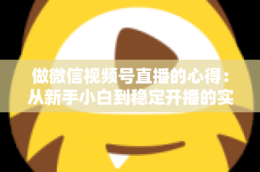 做微信视频号直播的心得：从新手小白到稳定开播的实战经验全解析