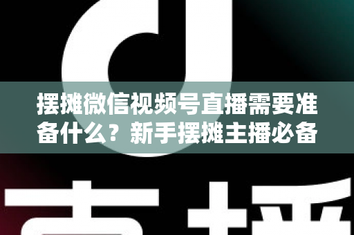 摆摊微信视频号直播需要准备什么?新手摆摊主播必备的完整准备清单与实战指南 摆摊微信视频号直播需要准备什么?新手摆摊主播必备的完整准备清单与实战指南
