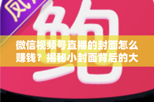 微信视频号直播的封面怎么赚钱？揭秘小封面背后的大流量变现生意