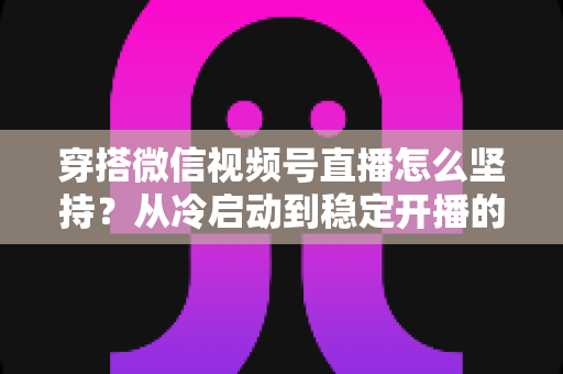 穿搭微信视频号直播怎么坚持？从冷启动到稳定开播的全面实战指南与心态修炼手册
