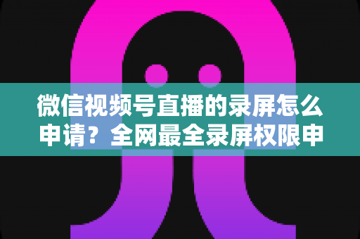 微信视频号直播的录屏怎么申请？全网最全录屏权限申请流程与合规指南