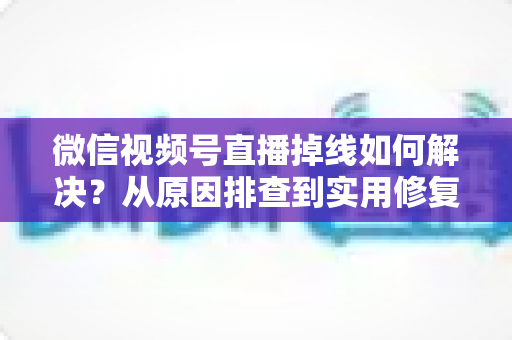 微信视频号直播掉线如何解决?从原因排查到实用修复的完整指南 微信视频号直播掉线如何解决?从原因排查到实用修复的完整指南