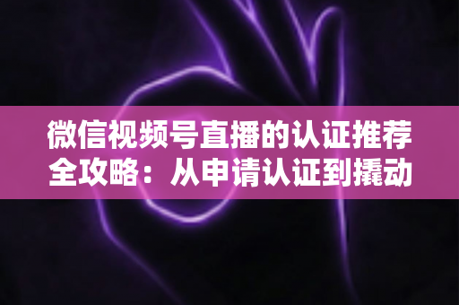 微信视频号直播的认证推荐全攻略:从申请认证到撬动流量的实操指南 微信视频号直播的认证推荐全攻略:从申请认证到撬动流量的实操指南