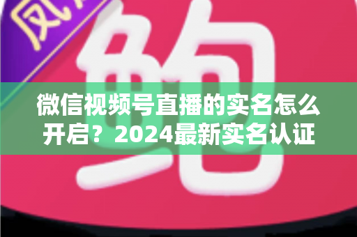 微信视频号直播的实名怎么开启?2024最新实名认证详细步骤与常见问题全解析 微信视频号直播的实名怎么开启?2024最新实名认证详细步骤与常见问题全解析