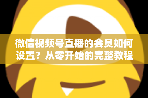 微信视频号直播的会员如何设置？从零开始的完整教程与实战运营指南