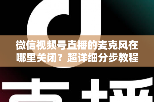 微信视频号直播的麦克风在哪里关闭?超详细分步教程助你轻松掌握静音技巧 微信视频号直播的麦克风在哪里关闭?超详细分步教程助你轻松掌握静音技巧