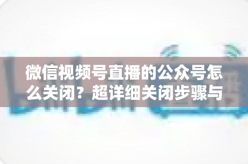 微信视频号直播的公众号怎么关闭?超详细关闭步骤与避坑指南一次讲清 微信视频号直播的公众号怎么关闭?超详细关闭步骤与避坑指南一次讲清
