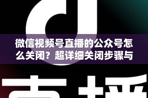 微信视频号直播的公众号怎么关闭?超详细关闭步骤与避坑指南一次讲清 微信视频号直播的公众号怎么关闭?超详细关闭步骤与避坑指南一次讲清