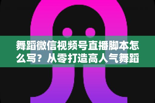 舞蹈微信视频号直播脚本怎么写？从零打造高人气舞蹈直播的完整指南