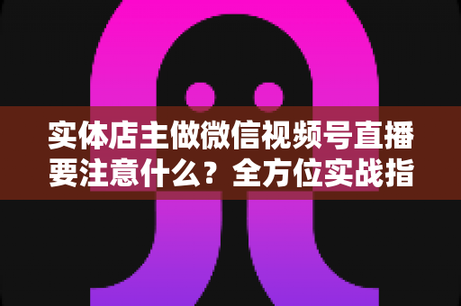 实体店主做微信视频号直播要注意什么？全方位实战指南助你抓住私域流量红利