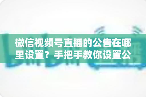 微信视频号直播的公告在哪里设置？手把手教你设置公告，提升直播间停留与转化