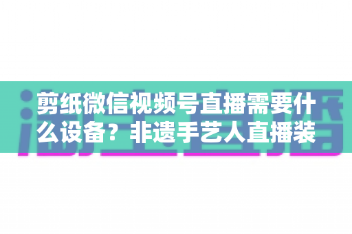 剪纸微信视频号直播需要什么设备?非遗手艺人直播装备一站式全攻略 剪纸微信视频号直播需要什么设备?非遗手艺人直播装备一站式全攻略