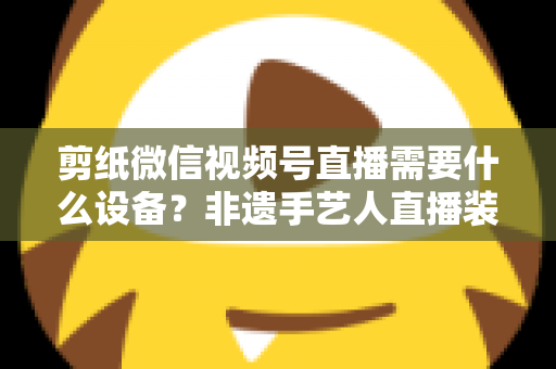 剪纸微信视频号直播需要什么设备?非遗手艺人直播装备一站式全攻略 剪纸微信视频号直播需要什么设备?非遗手艺人直播装备一站式全攻略