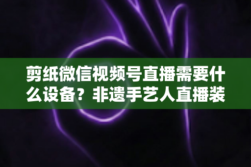 剪纸微信视频号直播需要什么设备？非遗手艺人直播装备一站式全攻略