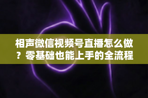 相声微信视频号直播怎么做?零基础也能上手的全流程实战指南 相声微信视频号直播怎么做?零基础也能上手的全流程实战指南