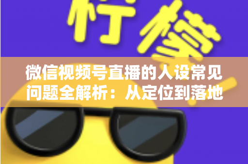 微信视频号直播的人设常见问题全解析：从定位到落地的实用避坑指南