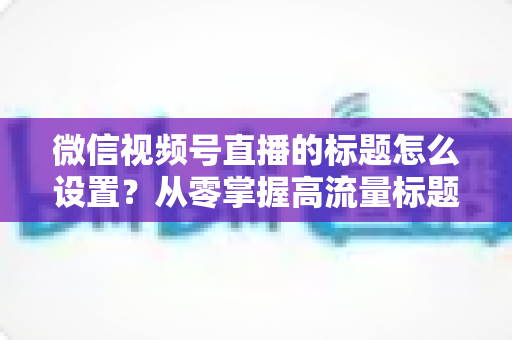 微信视频号直播的标题怎么设置？从零掌握高流量标题撰写全攻略