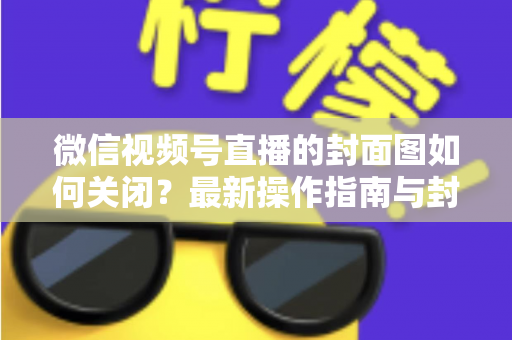 微信视频号直播的封面图如何关闭？最新操作指南与封面设置技巧全解析