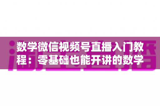 数学微信视频号直播入门教程:零基础也能开讲的数学直播课堂完全指南 数学微信视频号直播入门教程:零基础也能开讲的数学直播课堂完全指南