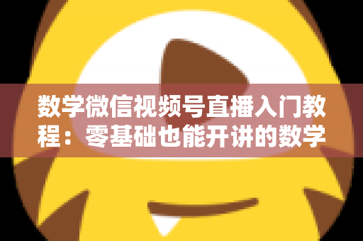 数学微信视频号直播入门教程:零基础也能开讲的数学直播课堂完全指南 数学微信视频号直播入门教程:零基础也能开讲的数学直播课堂完全指南