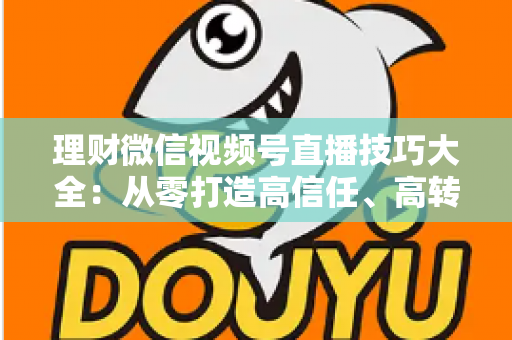理财微信视频号直播技巧大全：从零打造高信任、高转化理财直播间的实战指南