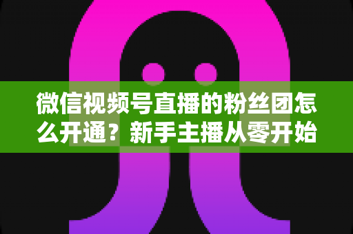 微信视频号直播的粉丝团怎么开通？新手主播从零开始开通与运营粉丝团的完整实用指南