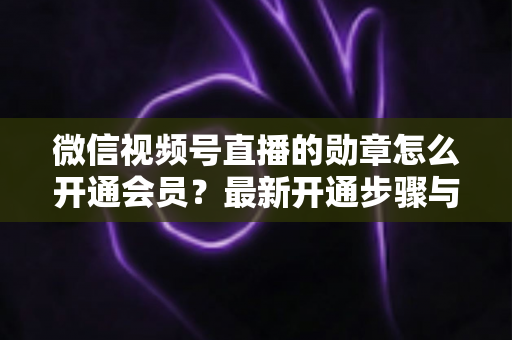 微信视频号直播的勋章怎么开通会员？最新开通步骤与会员权益全解析
