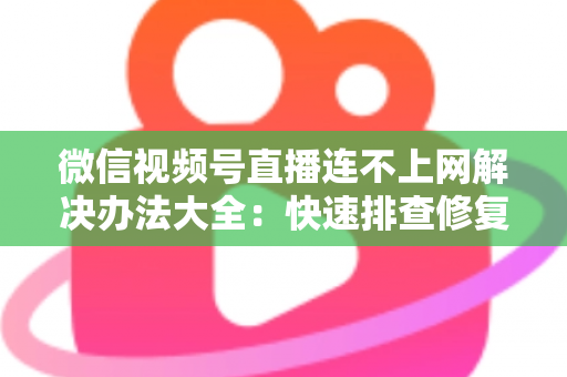 微信视频号直播连不上网解决办法大全：快速排查修复，让你的直播畅通无阻