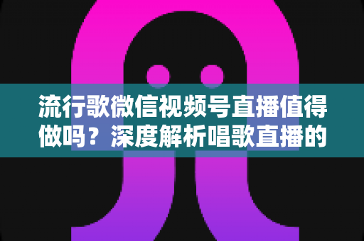 流行歌微信视频号直播值得做吗？深度解析唱歌直播的机遇、收益与实战攻略
