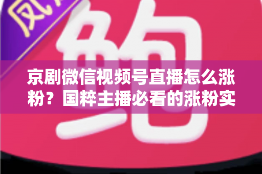 京剧微信视频号直播怎么涨粉？国粹主播必看的涨粉实战指南与运营秘籍