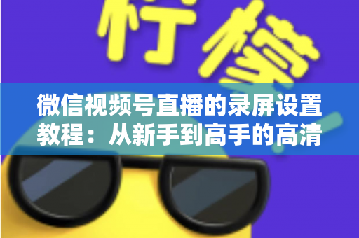 微信视频号直播的录屏设置教程：从新手到高手的高清录制全攻略，一键保存精彩直播不留遗憾