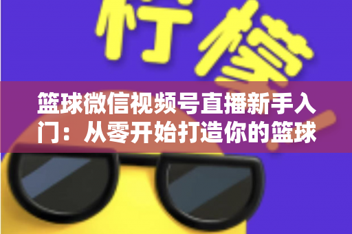 篮球微信视频号直播新手入门：从零开始打造你的篮球直播间完整指南