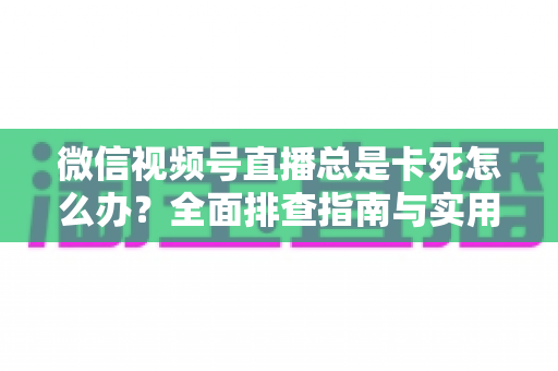 微信视频号直播总是卡死怎么办？全面排查指南与实用解决技巧助你流畅看播