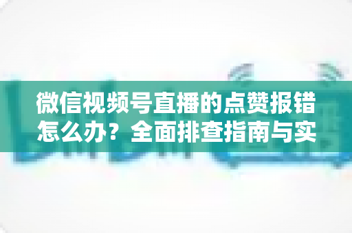 微信视频号直播的点赞报错怎么办？全面排查指南与实用解决方案大公开
