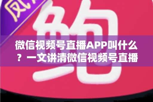 微信视频号直播APP叫什么？一文讲清微信视频号直播的入口、功能与使用方法