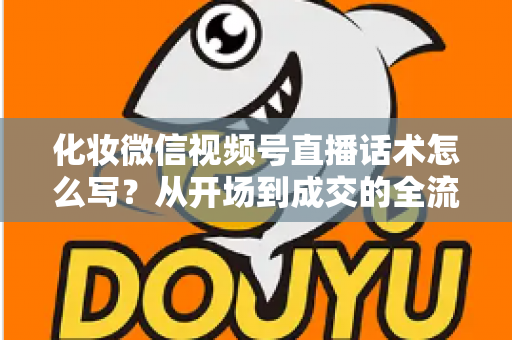 化妆微信视频号直播话术怎么写？从开场到成交的全流程实战话术指南