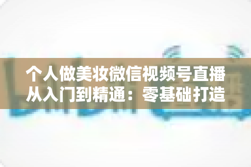 个人做美妆微信视频号直播从入门到精通：零基础打造高人气高转化美妆直播间的完整实战指南