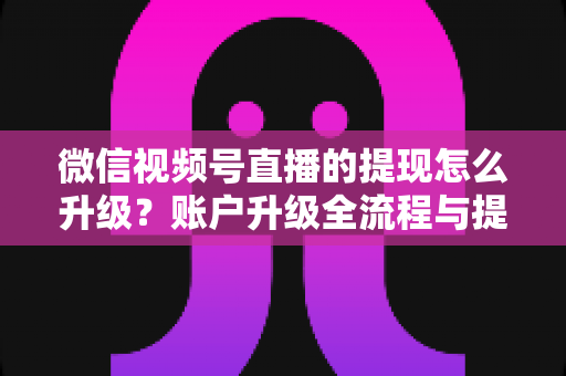 微信视频号直播的提现怎么升级？账户升级全流程与提现实操指南