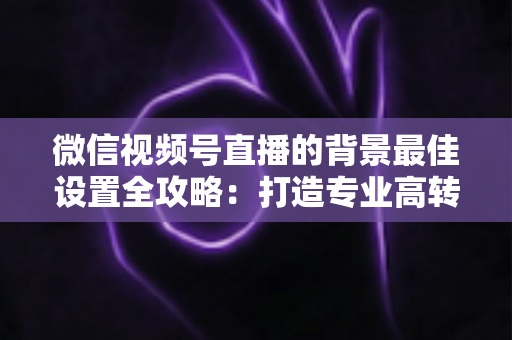 微信视频号直播的背景最佳设置全攻略：打造专业高转化直播间的实用指南