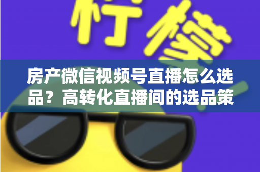 房产微信视频号直播怎么选品?高转化直播间的选品策略与实操指南全解析 房产微信视频号直播怎么选品?高转化直播间的选品策略与实操指南全解析