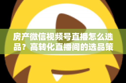 房产微信视频号直播怎么选品?高转化直播间的选品策略与实操指南全解析 房产微信视频号直播怎么选品?高转化直播间的选品策略与实操指南全解析
