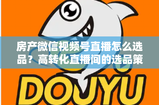 房产微信视频号直播怎么选品？高转化直播间的选品策略与实操指南全解析