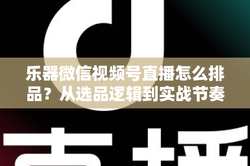 乐器微信视频号直播怎么排品？从选品逻辑到实战节奏的全攻略解析