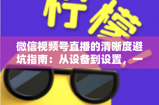 微信视频号直播的清晰度避坑指南:从设备到设置,一次讲透画质提升的每个细节 微信视频号直播的清晰度避坑指南:从设备到设置,一次讲透画质提升的每个细节