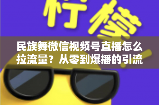 民族舞微信视频号直播怎么拉流量？从零到爆播的引流实战全攻略