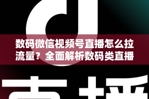 数码微信视频号直播怎么拉流量？全面解析数码类直播引流实操方法与技巧