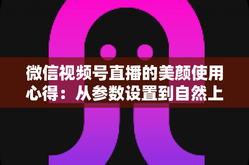 微信视频号直播的美颜使用心得：从参数设置到自然上镜的实战技巧全解析