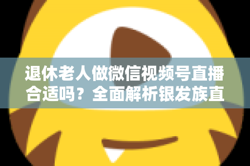 退休老人做微信视频号直播合适吗？全面解析银发族直播的机遇、挑战与实用入门指南